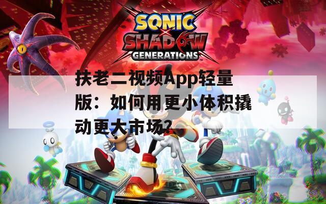 扶老二視頻App輕量版：如何用更小體積撬動更大市場？