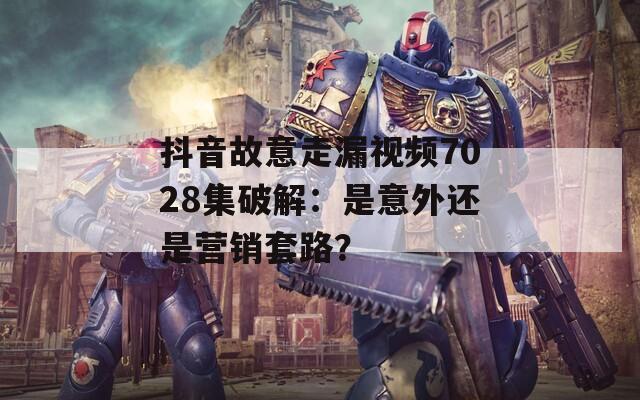 抖音故意走漏視頻7028集破解：是意外還是營銷套路？