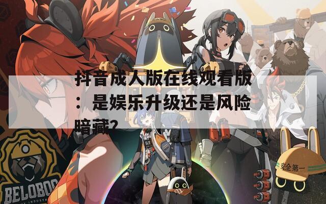 抖音成人版在線觀看版：是娛樂升級還是風險暗藏？