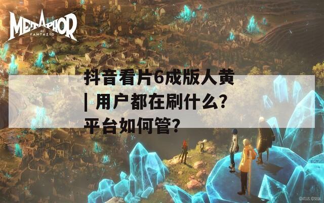 抖音看片6成版人黃 | 用戶(hù)都在刷什么？平臺(tái)如何管？