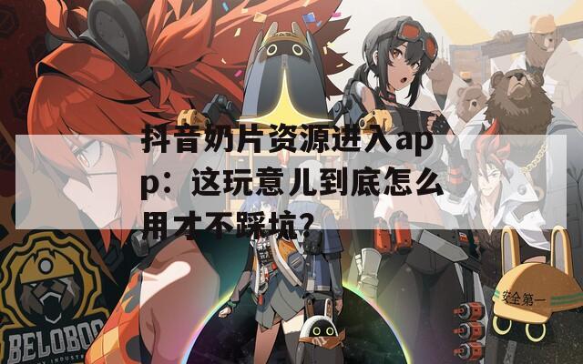 抖音奶片資源進(jìn)入app：這玩意兒到底怎么用才不踩坑？