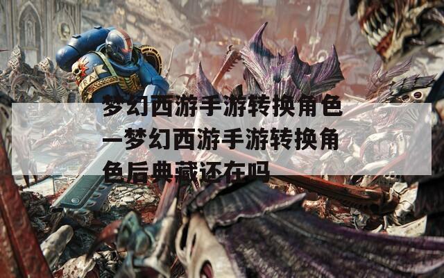 夢幻西游手游轉換角色—夢幻西游手游轉換角色后典藏還在嗎