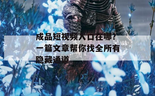 成品短視頻入口在哪？一篇文章幫你找全所有隱藏通道