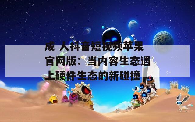 成 人抖音短視頻蘋果官網(wǎng)版：當(dāng)內(nèi)容生態(tài)遇上硬件生態(tài)的新碰撞