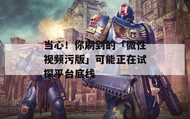 當心！你刷到的「微性視頻污版」可能正在試探平臺底線