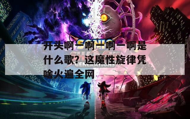 開(kāi)頭啊一啊一啊一啊是什么歌？這魔性旋律憑啥火遍全網(wǎng)