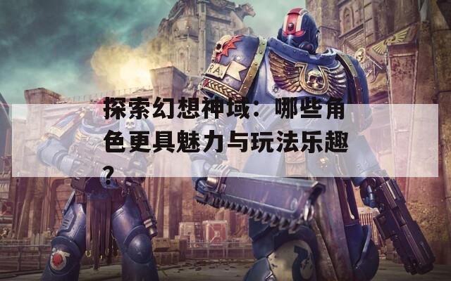 探索幻想神域：哪些角色更具魅力與玩法樂趣？