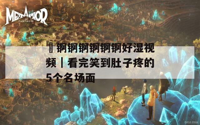 巜錒錒錒錒錒錒好濕視頻｜看完笑到肚子疼的5個(gè)名場(chǎng)面