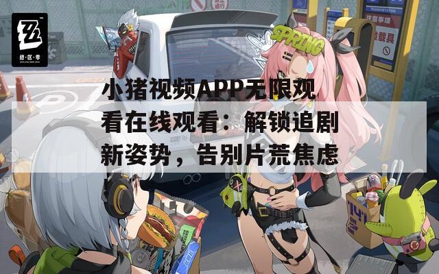 小豬視頻APP無限觀看在線觀看：解鎖追劇新姿勢，告別片荒焦慮！