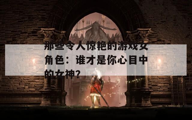 那些令人驚艷的游戲女角色：誰才是你心目中的女神？