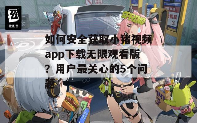 如何安全獲取小豬視頻app下載無限觀看版？用戶最關(guān)心的5個(gè)問題