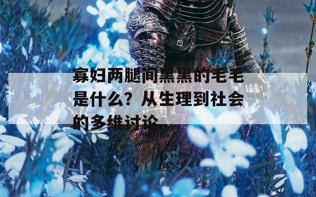 寡婦兩腿間黑黑的毛毛是什么？從生理到社會(huì)的多維討論