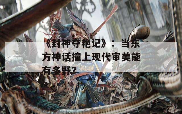 《封神奪艷記》：當(dāng)東方神話撞上現(xiàn)代審美能有多野？