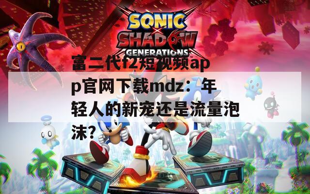 富二代f2短視頻app官網(wǎng)下載mdz：年輕人的新寵還是流量泡沫？