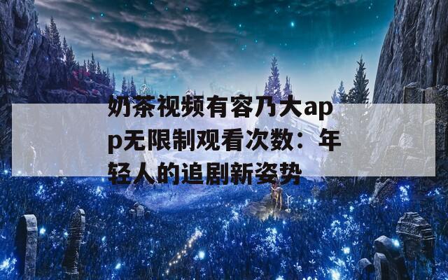 奶茶視頻有容乃大app無限制觀看次數(shù)：年輕人的追劇新姿勢(shì)