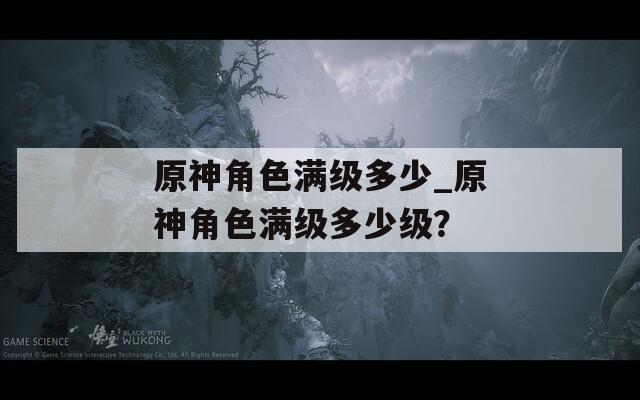 原神角色滿級多少_原神角色滿級多少級？