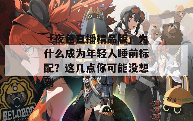 「夜色直播精品版」為什么成為年輕人睡前標(biāo)配？這幾點(diǎn)你可能沒(méi)想到