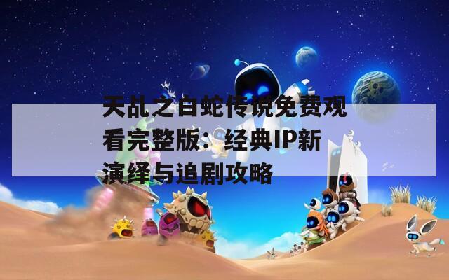 天乩之白蛇傳說(shuō)免費(fèi)觀看完整版：經(jīng)典IP新演繹與追劇攻略