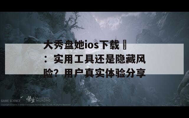大秀盤她ios下載汅：實用工具還是隱藏風險？用戶真實體驗分享