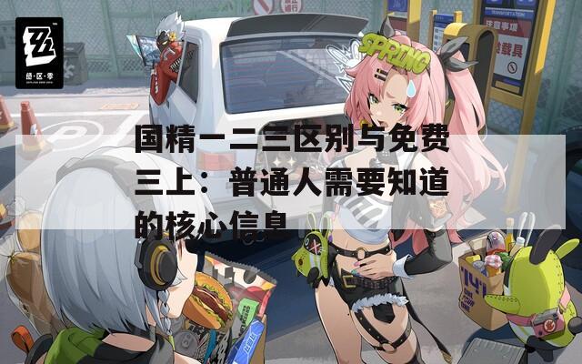 國(guó)精一二三區(qū)別與免費(fèi)三上：普通人需要知道的核心信息