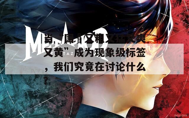 當(dāng)“國產(chǎn)又粗又猛又爽又黃”成為現(xiàn)象級(jí)標(biāo)簽，我們究竟在討論什么？
