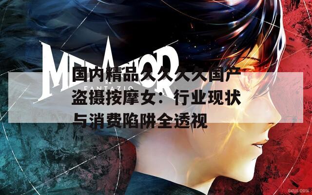 國內(nèi)精品久久久久國產(chǎn)盜攝按摩女：行業(yè)現(xiàn)狀與消費陷阱全透視