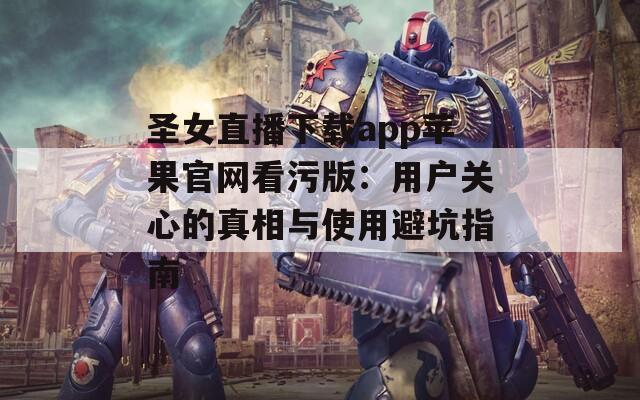 圣女直播下載app蘋果官網(wǎng)看污版：用戶關心的真相與使用避坑指南