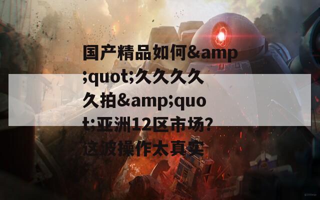 國產(chǎn)精品如何&quot;久久久久久拍&quot;亞洲12區(qū)市場？這波操作太真實