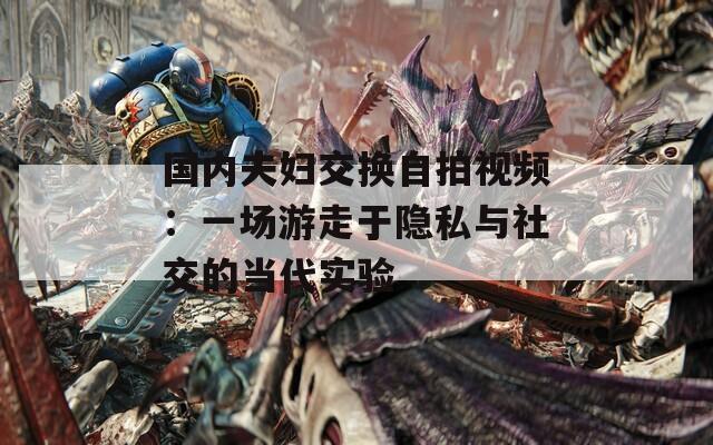 國內夫婦交換自拍視頻：一場游走于隱私與社交的當代實驗