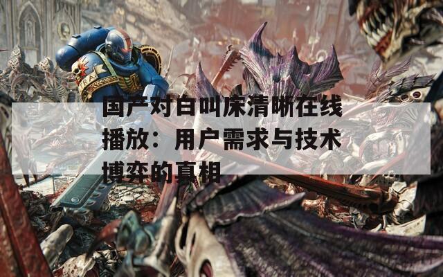國產(chǎn)對白叫床清晰在線播放：用戶需求與技術(shù)博弈的真相