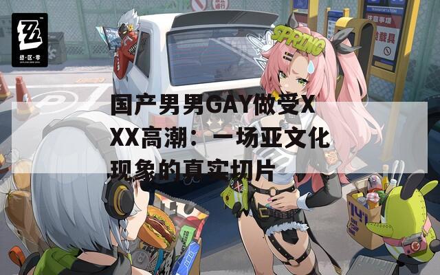 國產(chǎn)男男GAY做受XXX高潮：一場亞文化現(xiàn)象的真實(shí)切片