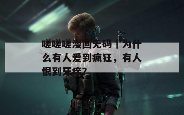 嗟嗟嗟漫畫無碼｜為什么有人愛到瘋狂，有人恨到牙癢？