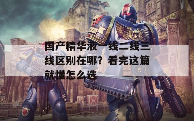 國(guó)產(chǎn)精華液一線二線三線區(qū)別在哪？看完這篇就懂怎么選