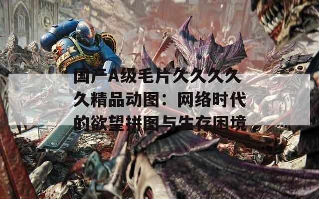 國產(chǎn)A級(jí)毛片久久久久久精品動(dòng)圖：網(wǎng)絡(luò)時(shí)代的欲望拼圖與生存困境
