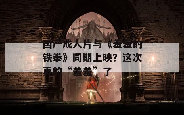 國產(chǎn)成人片與《羞羞的鐵拳》同期上映？這次真的“羞羞”了