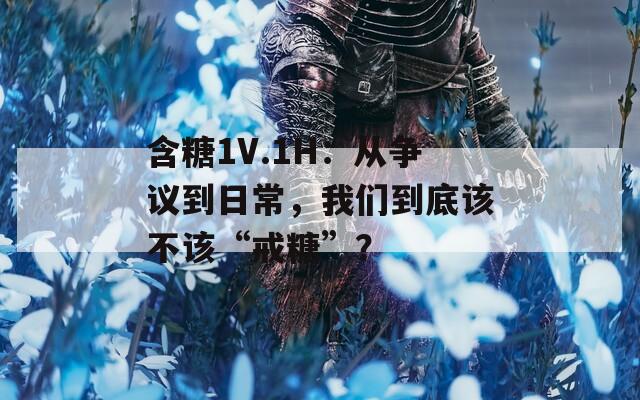 含糖1V.1H：從爭議到日常，我們到底該不該“戒糖”？