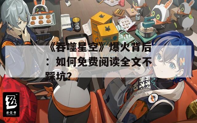《吞噬星空》爆火背后：如何免費(fèi)閱讀全文不踩坑？