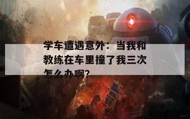 學車遭遇意外：當我和教練在車里撞了我三次怎么辦啊？