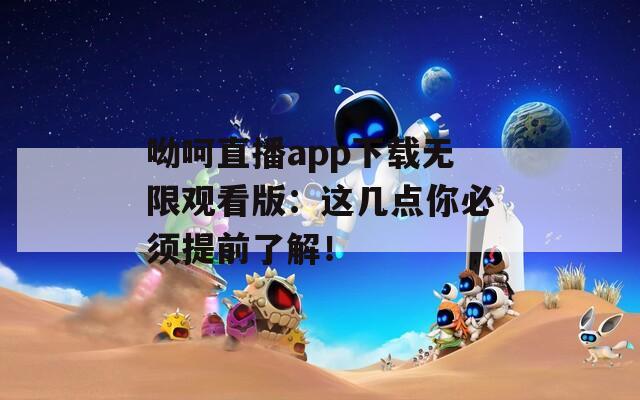 呦呵直播app下載無限觀看版：這幾點你必須提前了解！