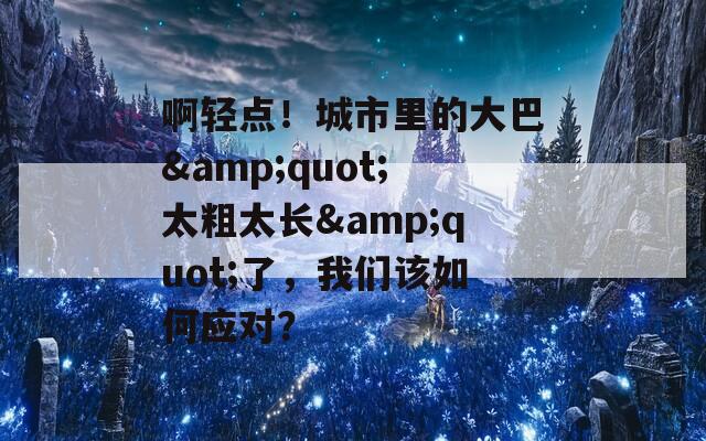 啊輕點(diǎn)！城市里的大巴&quot;太粗太長(zhǎng)&quot;了，我們?cè)撊绾螒?yīng)對(duì)？