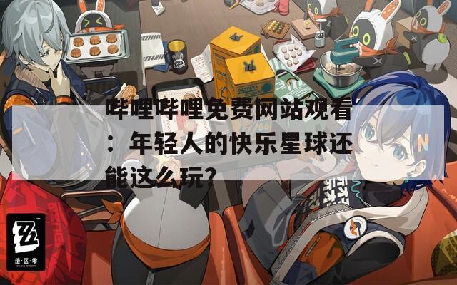 嗶哩嗶哩免費(fèi)網(wǎng)站觀看：年輕人的快樂(lè)星球還能這么玩？