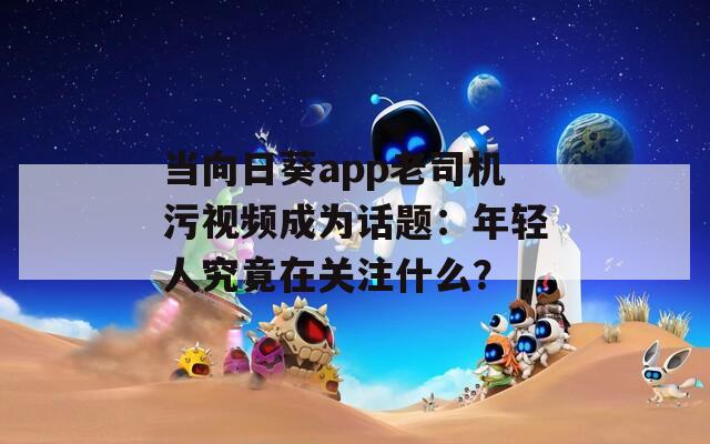 當(dāng)向日葵app老司機(jī)污視頻成為話題：年輕人究竟在關(guān)注什么？
