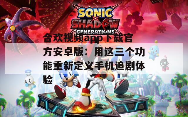 合歡視頻app下載官方安卓版：用這三個功能重新定義手機追劇體驗