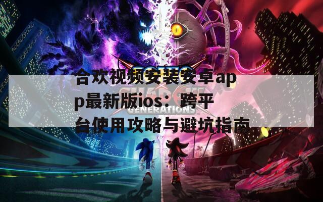 合歡視頻安裝安卓app最新版ios：跨平臺使用攻略與避坑指南