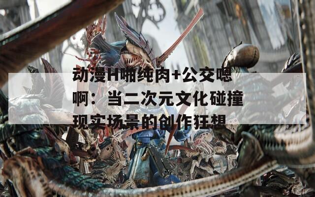 動(dòng)漫H啪純?nèi)?公交嗯?。寒?dāng)二次元文化碰撞現(xiàn)實(shí)場景的創(chuàng)作狂想