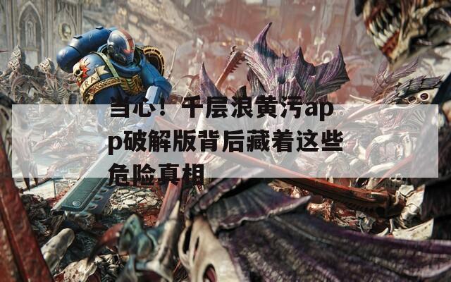 當(dāng)心！千層浪黃污app破解版背后藏著這些危險(xiǎn)真相