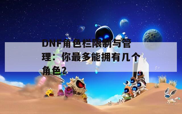 DNF角色欄限制與管理：你最多能擁有幾個角色？
