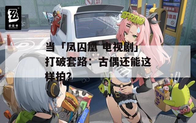 當(dāng)「鳳囚凰 電視劇」打破套路：古偶還能這樣拍？