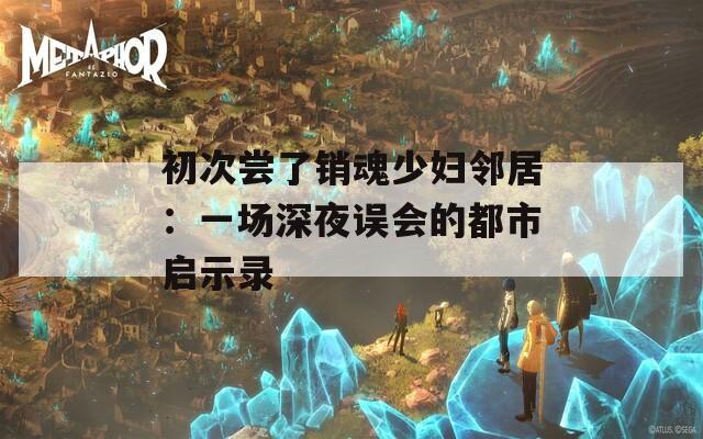 初次嘗了銷魂少婦鄰居：一場(chǎng)深夜誤會(huì)的都市啟示錄