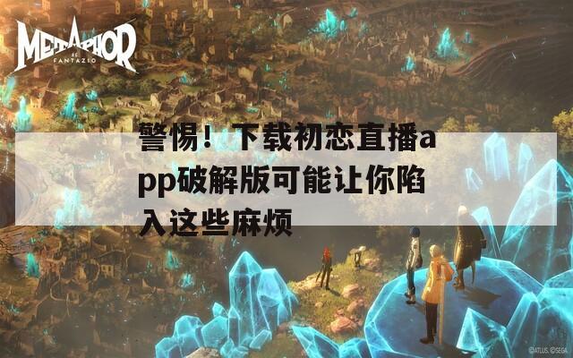 警惕！下載初戀直播app破解版可能讓你陷入這些麻煩